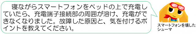 シューマのコメント「寝ながらスマートフォンをベッドの上で充電していたら、充電端子接続部の周囲が溶け、充電ができなくなりました。」