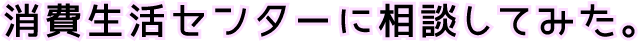 消費生活センターに相談してみた。