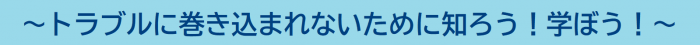 トラブルに巻き込まれないために知ろう！学ぼう！