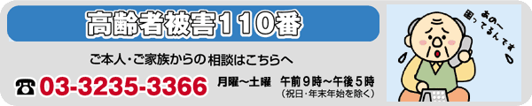 高齢者被害110番:03-3235-3366　月曜～土曜　午前9時～午後5時（祝日・年末年始を除く）