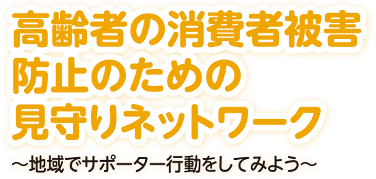 高齢者の消費者被害防止のための見守りネットワーク～地域でサポーター行動をしてみよう～