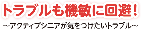 トラブルも機敏に回避！～アクティブシニアが気をつけたいトラブル～