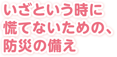 いざという時に慌てないための、防災の備え