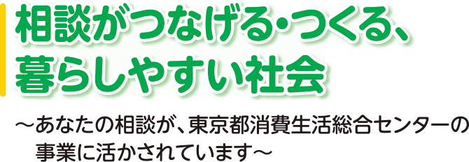 相談がつなげる・つくる、暮らしやすい社会 ～あなたの相談が、東京都消費生活総合センターの事業に活かされています～