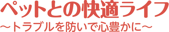 ペットとの快適ライフ ～トラブルを防いで心豊かに～