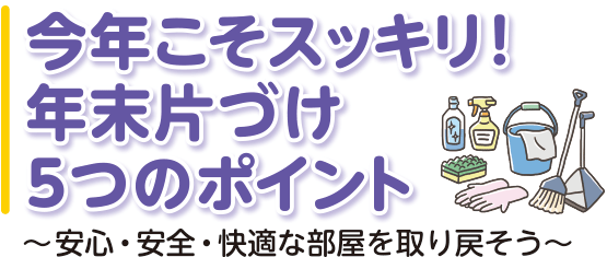 今年こそスッキリ！ 年末片づけ5つのポイント ～安心・安全・快適な部屋を取り戻そう～