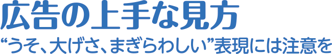 広告の上手な見方 “うそ、大げさ、まぎらわしい”表現には注意を