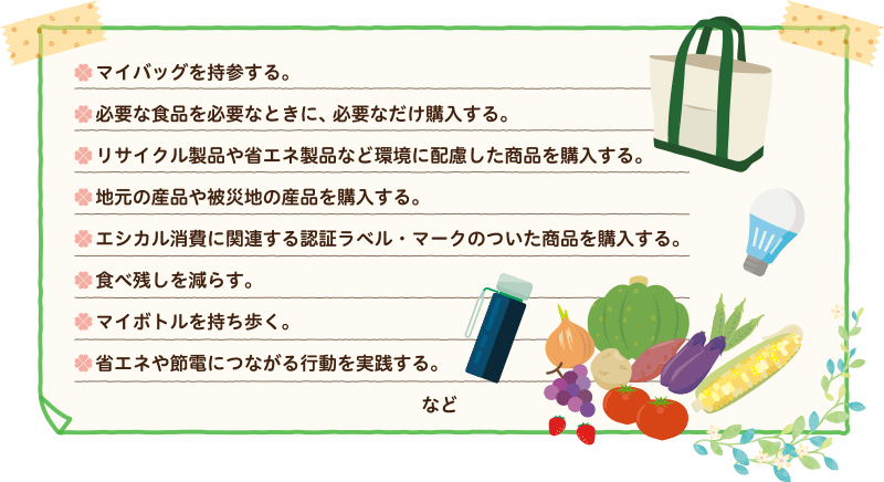 ●マイバッグを持参する。 ●必要な食品を必要なときに、必要なだけ購入する。 ●リサイクル製品や省エネ製品など環境に配慮した商品を購入する。 ●地元の産品や被災地の産品を購入する。 ●エシカル消費に関連する認証ラベル・マークのついた商品を購入する。 ●食べ残しを減らす。 ●マイボトルを持ち歩く。 ●省エネや節電につながる行動を実践する。 など