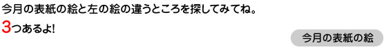 今月の表紙の絵と左の絵の違うところを探してみてね。3つあるよ！