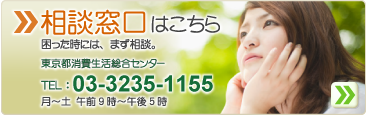 相談窓口はこちら　困った時は、まず相談。東京都消費生活総合センター　TEL:
03-3235-1155　月～土　午前9時～午後5時　