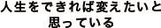 人生をできれば変えたいと思っている