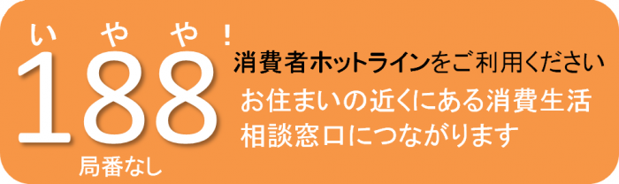 消費者ホットラインをご利用ください。お住まいの近くにある消費生活相談窓口につながります。局番なし188　いやや