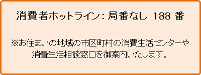 消費者ホットライン：局番なし 188番 お住まいの地域の市区町村の消費生活センターや消費生活相談窓口を御案内いたします。
