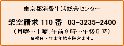 東京都消費生活センター　架空請求110番　03-3235-2400（月曜から土曜の午前9時から午後5時まで）