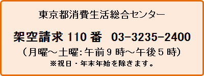 東京都消費生活総合センター架空請求110番 03-3235-2400（月曜から土曜の午前9時から午後5時まで）