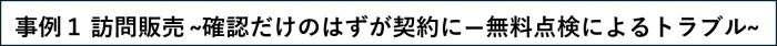 事例1 訪問販売で確認だけのはずが契約になってしまった無料点検によるトラブル