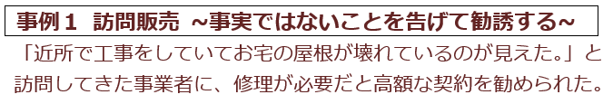 事例1 訪問販売。近所で工事をしていてお宅の屋根が壊れているのが見えたと訪問してきた事業者に高額な契約を勧められた例。