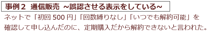 事例2　通信販売。ネットで初回500円、回数縛りなし、いつでも解約可能を確認して申し込んだのに、定期購入で解約できないと言われた