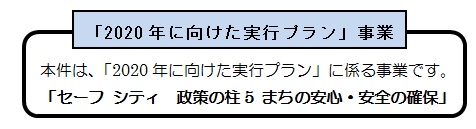 本件は2020年に向けた実行プランに係る事業です。　セーフシティ　政策の柱5　まちの安心・安全の確保